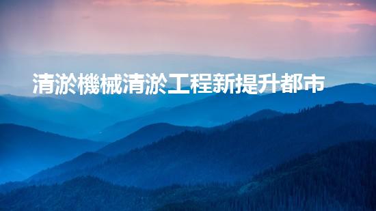 清淤機械清淤工程新提升都市生態(tài)健康！關(guān)鍵技術(shù)與應(yīng)用策略